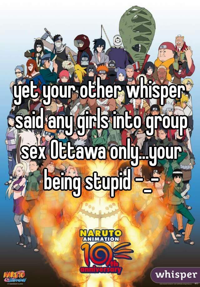 yet your other whisper said any girls into group sex Ottawa only...your being stupid -_-