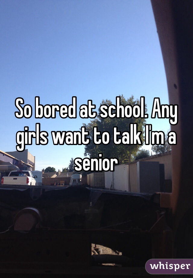 So bored at school. Any girls want to talk I'm a senior