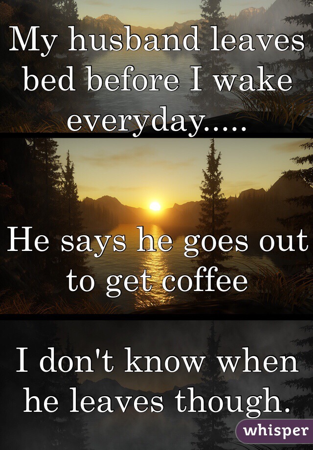 My husband leaves bed before I wake everyday.....


He says he goes out to get coffee

I don't know when he leaves though. 