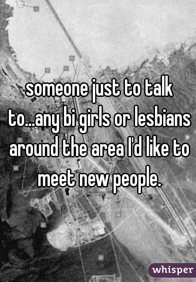  someone just to talk to...any bi girls or lesbians around the area I'd like to meet new people.