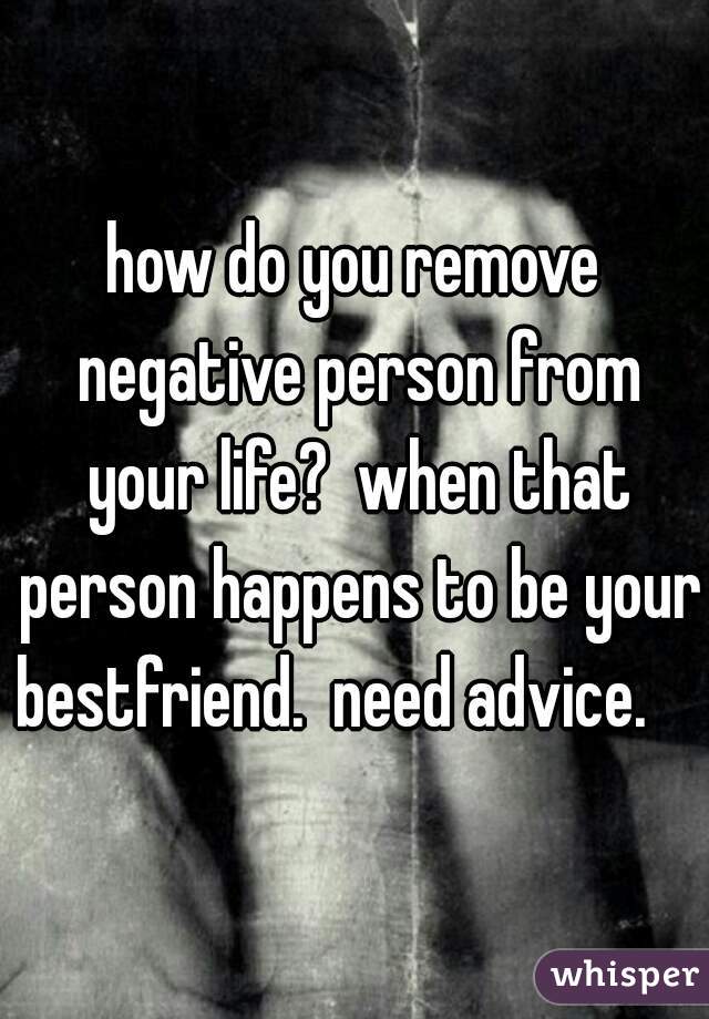 how do you remove negative person from your life?  when that person happens to be your bestfriend.  need advice.    
