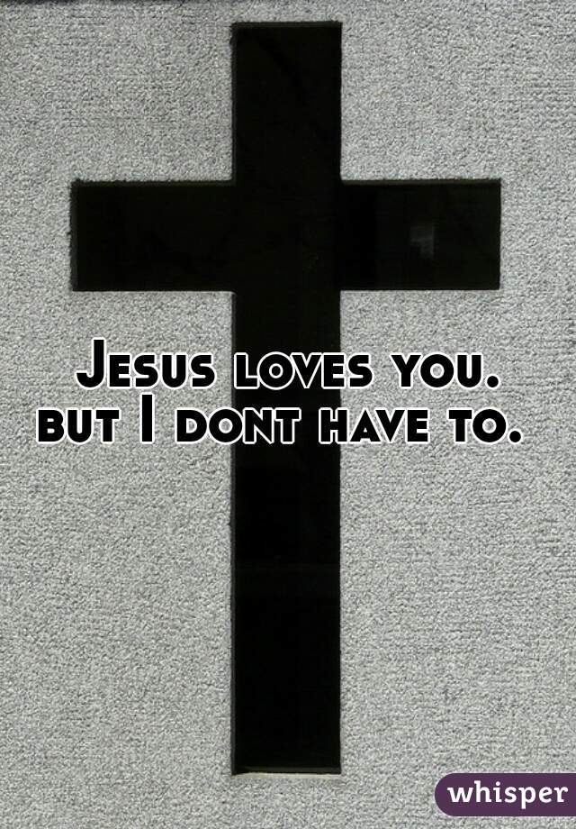 Jesus loves you.


but I dont have to. 