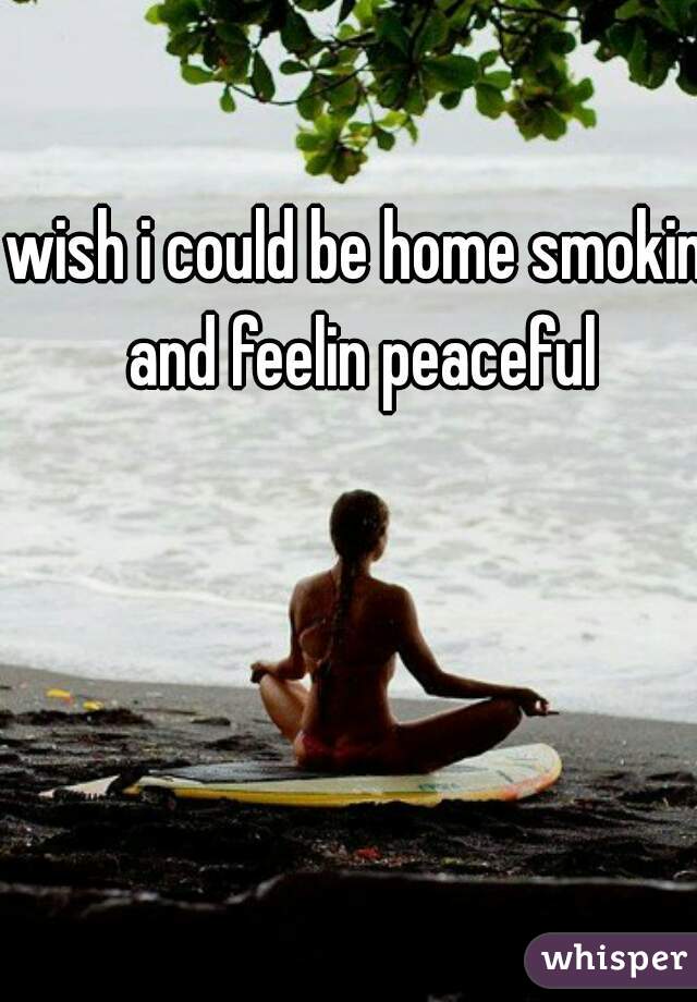 wish i could be home smokin and feelin peaceful
