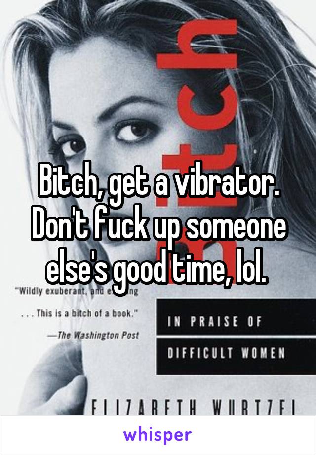 Bitch, get a vibrator. Don't fuck up someone else's good time, lol. 