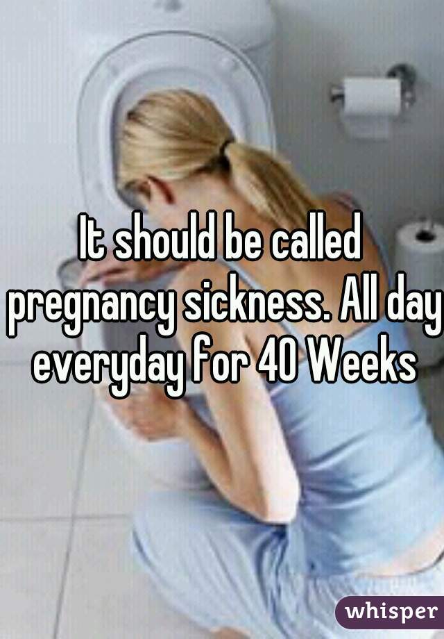 It should be called pregnancy sickness. All day everyday for 40 Weeks