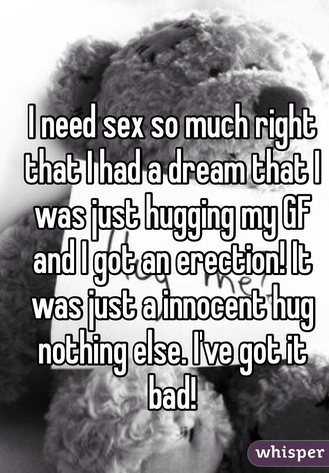 I need sex so much right that I had a dream that I was just hugging my GF and I got an erection! It was just a innocent hug nothing else. I've got it bad! 
