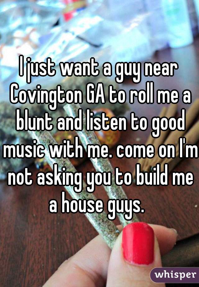 I just want a guy near Covington GA to roll me a blunt and listen to good music with me. come on I'm not asking you to build me a house guys.  