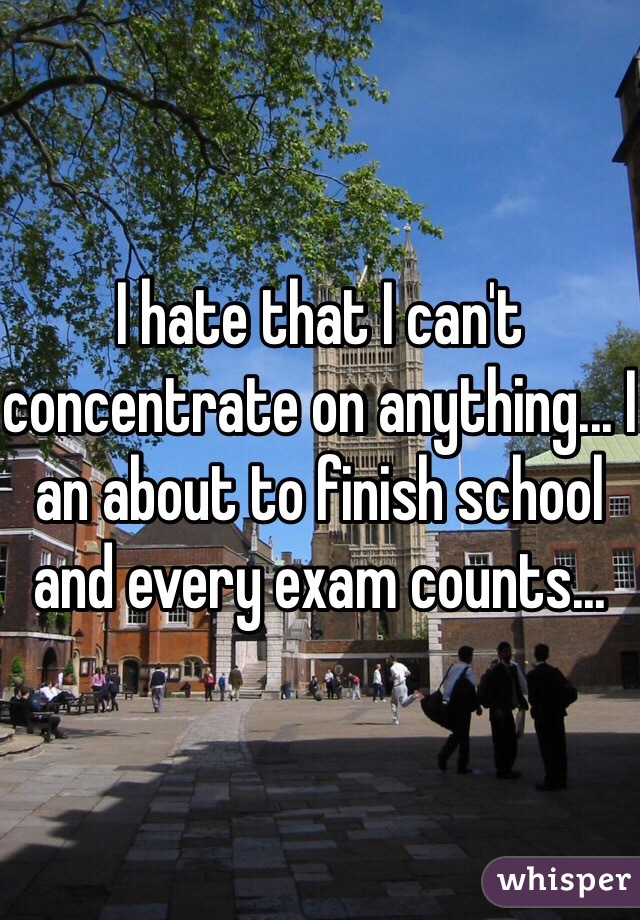 I hate that I can't concentrate on anything... I an about to finish school and every exam counts...