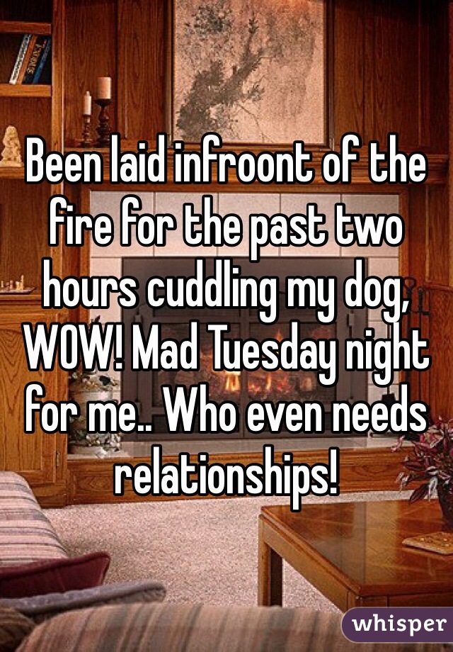 Been laid infroont of the fire for the past two hours cuddling my dog, WOW! Mad Tuesday night for me.. Who even needs relationships! 