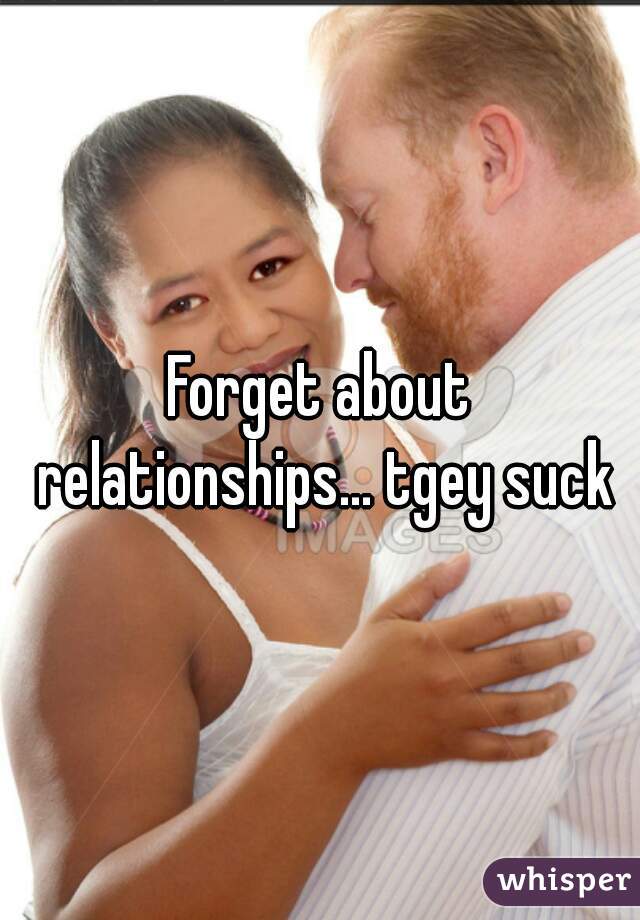 Forget about relationships... tgey suck