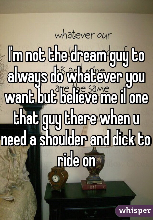 I'm not the dream guy to always do whatever you want but believe me il one that guy there when u need a shoulder and dick to ride on