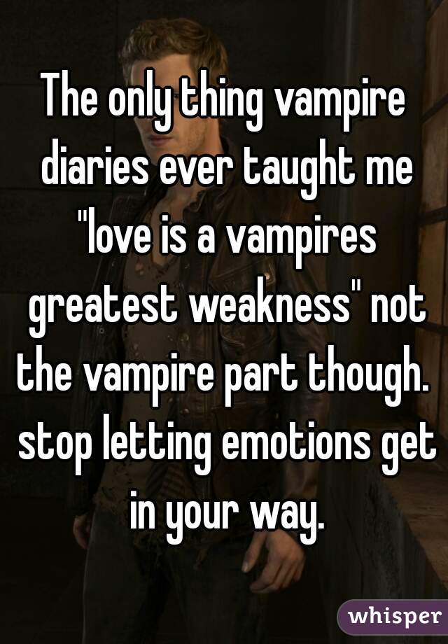 The only thing vampire diaries ever taught me "love is a vampires greatest weakness" not the vampire part though.  stop letting emotions get in your way.