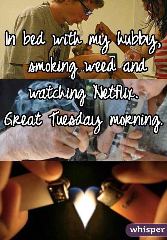 In bed with my hubby, smoking weed and watching Netflix. 
Great Tuesday morning. 