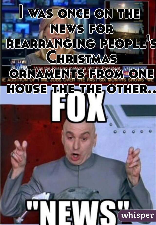 I was once on the news for rearranging people's Christmas ornaments from one house the the other..