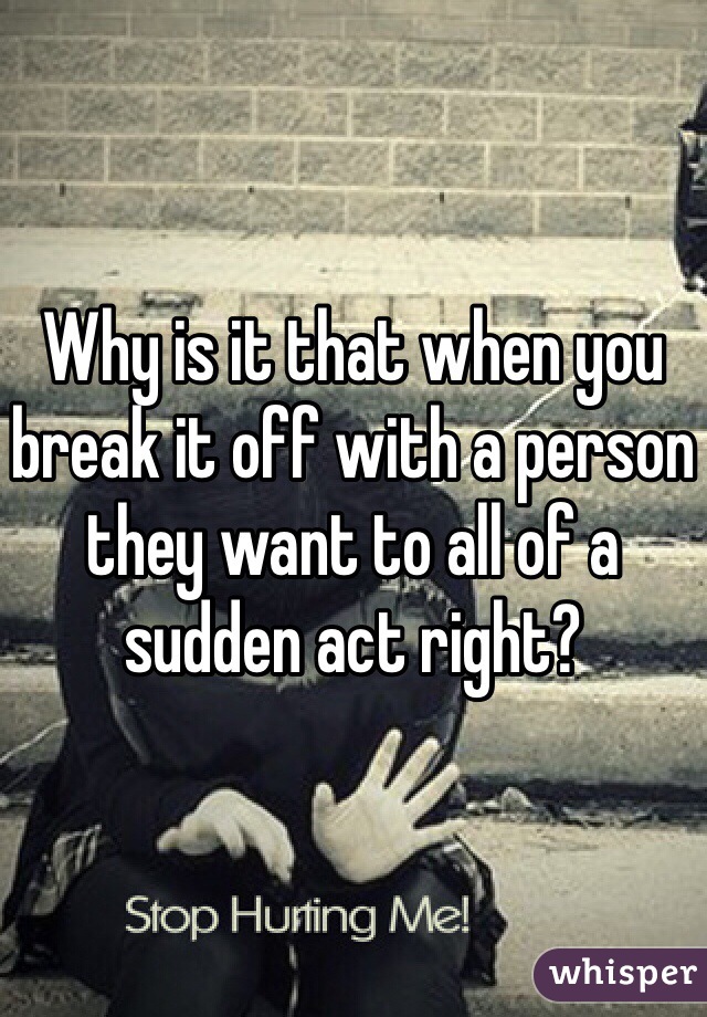 Why is it that when you break it off with a person they want to all of a sudden act right? 