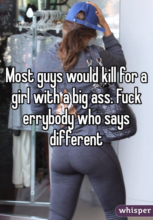 Most guys would kill for a girl with a big ass. Fuck errybody who says different