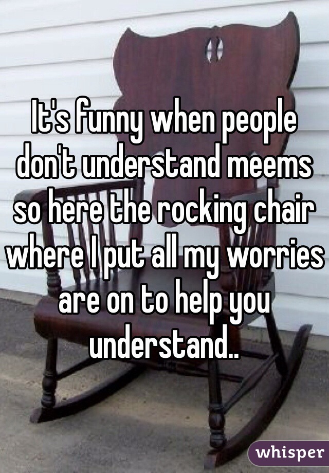 It's funny when people don't understand meems so here the rocking chair where I put all my worries are on to help you understand..