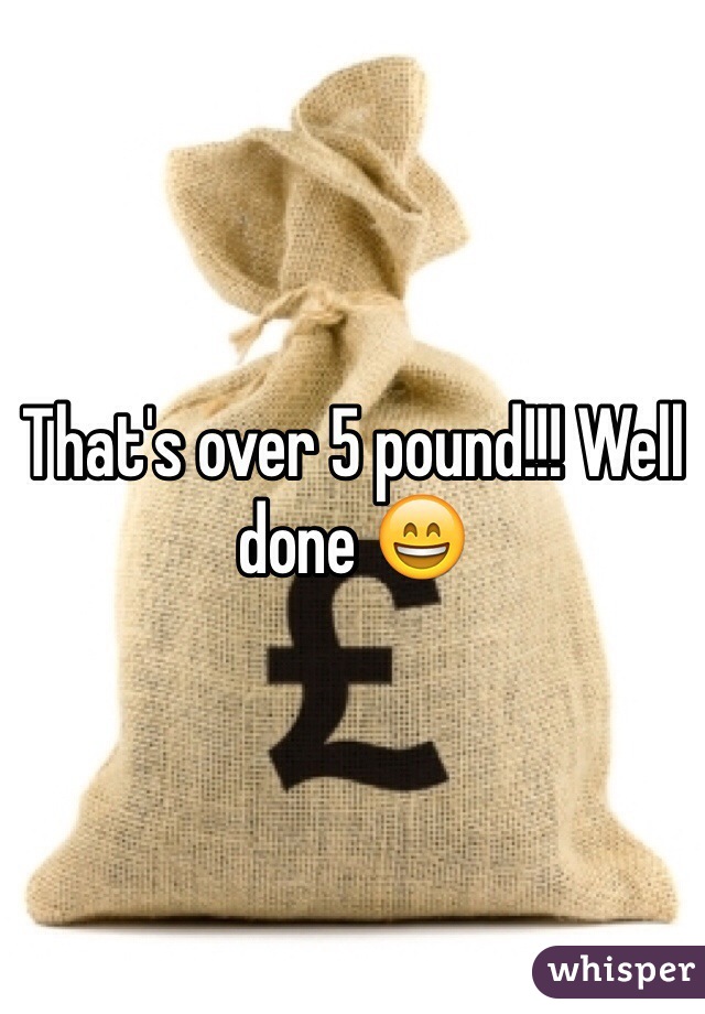 That's over 5 pound!!! Well done 😄