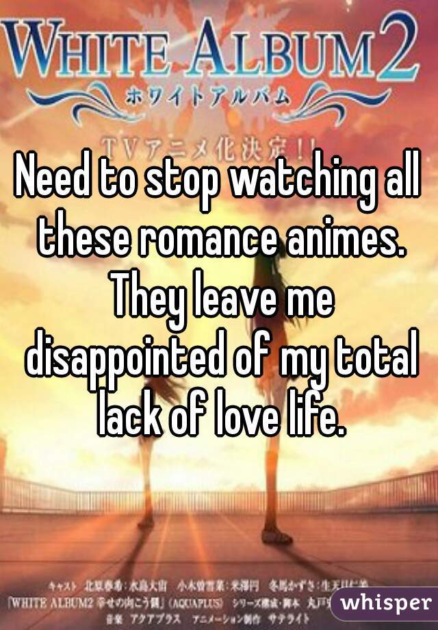 Need to stop watching all these romance animes. They leave me disappointed of my total lack of love life.