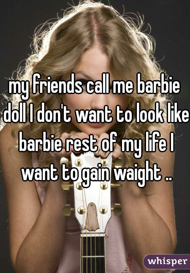 my friends call me barbie doll I don't want to look like barbie rest of my life I want to gain waight ..