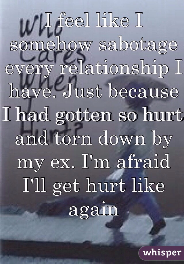 I feel like I somehow sabotage every relationship I have. Just because I had gotten so hurt and torn down by my ex. I'm afraid I'll get hurt like again 