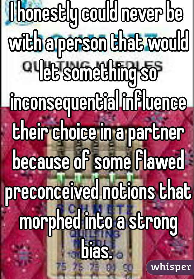 I honestly could never be with a person that would let something so inconsequential influence their choice in a partner because of some flawed preconceived notions that morphed into a strong bias. 