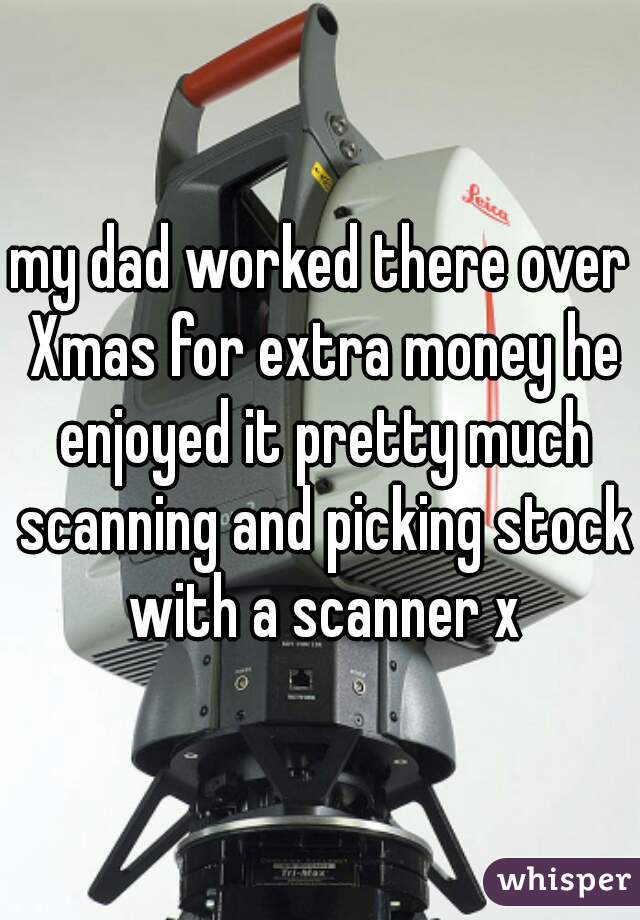 my dad worked there over Xmas for extra money he enjoyed it pretty much scanning and picking stock with a scanner x
