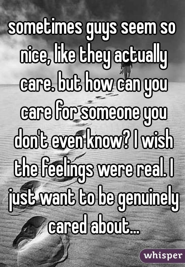 sometimes guys seem so nice, like they actually care. but how can you care for someone you don't even know? I wish the feelings were real. I just want to be genuinely cared about...