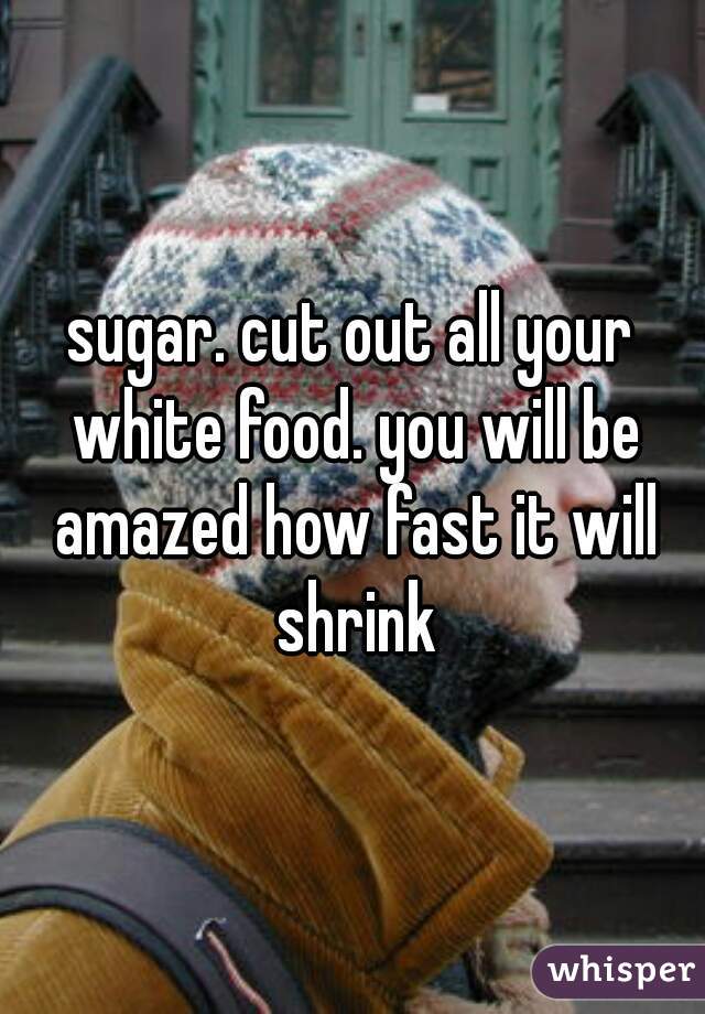sugar. cut out all your white food. you will be amazed how fast it will shrink