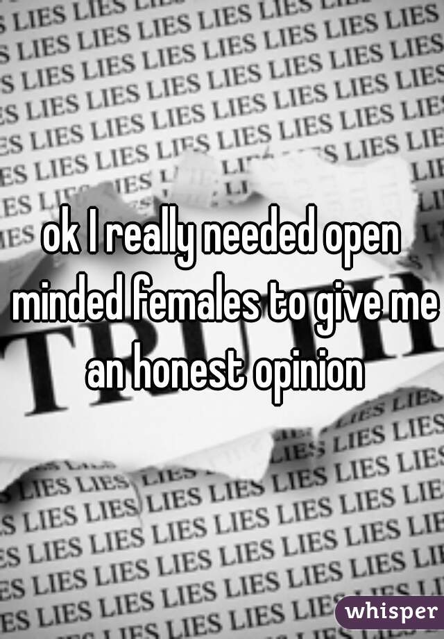 ok I really needed open minded females to give me an honest opinion