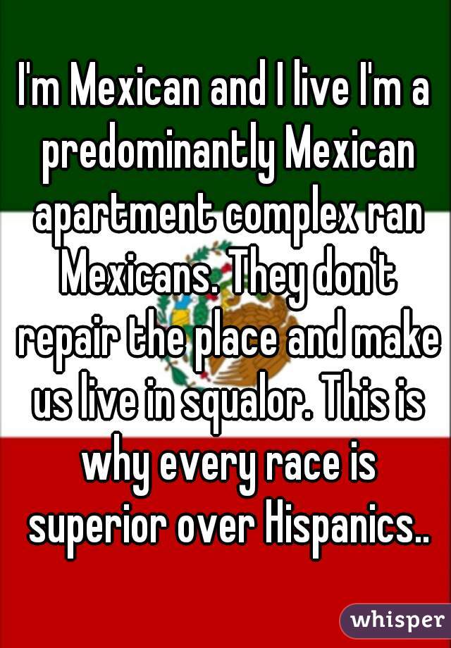 I'm Mexican and I live I'm a predominantly Mexican apartment complex ran Mexicans. They don't repair the place and make us live in squalor. This is why every race is superior over Hispanics..