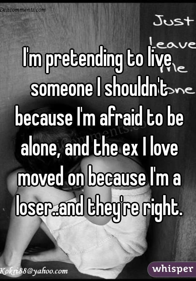 I'm pretending to live someone I shouldn't because I'm afraid to be alone, and the ex I love moved on because I'm a loser..and they're right.