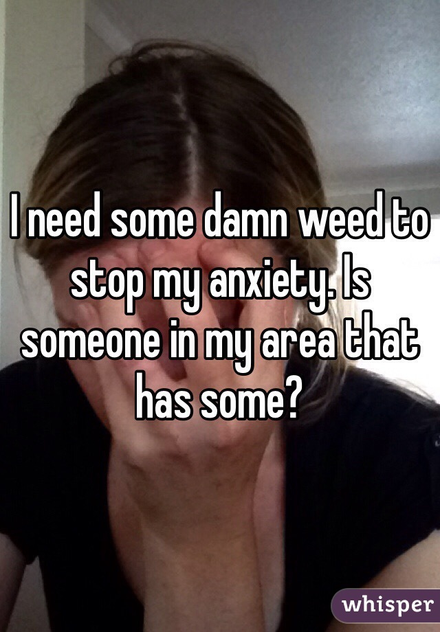 I need some damn weed to stop my anxiety. Is someone in my area that has some?