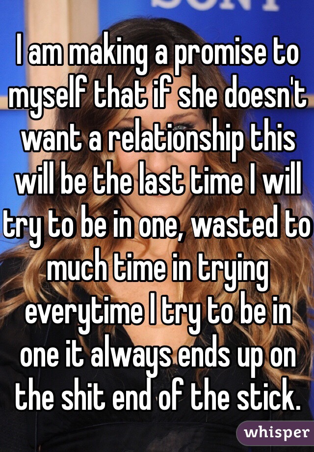 I am making a promise to myself that if she doesn't want a relationship this will be the last time I will try to be in one, wasted to much time in trying everytime I try to be in one it always ends up on the shit end of the stick.