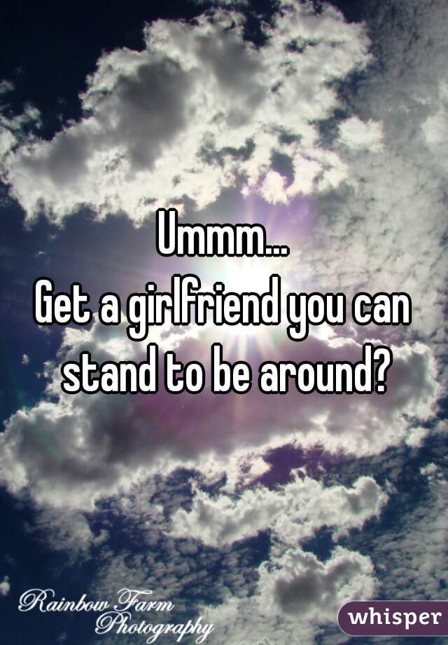 Ummm...
Get a girlfriend you can stand to be around?
