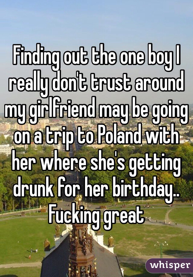Finding out the one boy I really don't trust around my girlfriend may be going on a trip to Poland with her where she's getting drunk for her birthday.. Fucking great 