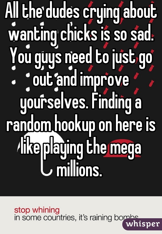 All the dudes crying about wanting chicks is so sad. You guys need to just go out and improve yourselves. Finding a random hookup on here is like playing the mega millions. 
