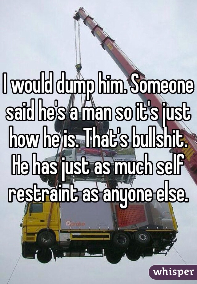 I would dump him. Someone said he's a man so it's just how he is. That's bullshit. He has just as much self restraint as anyone else. 
