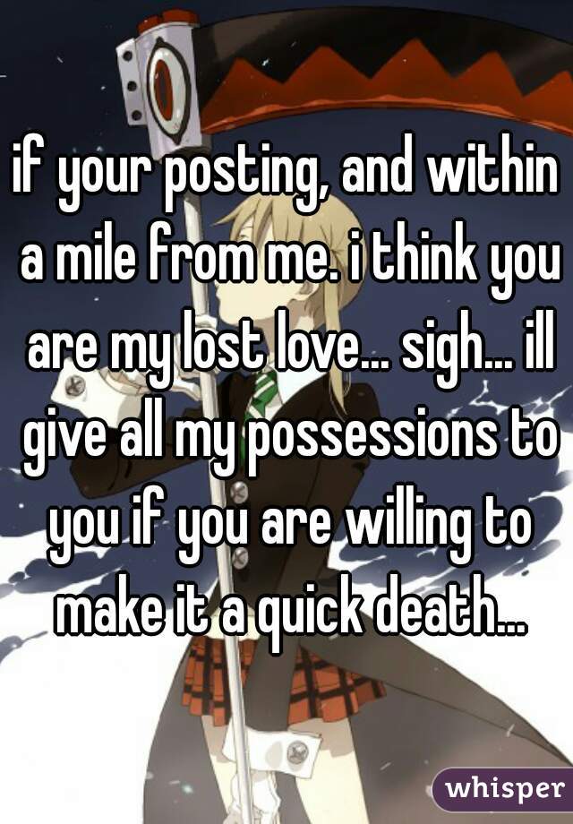 if your posting, and within a mile from me. i think you are my lost love... sigh... ill give all my possessions to you if you are willing to make it a quick death...