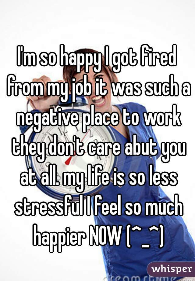 I'm so happy I got fired from my job it was such a negative place to work they don't care abut you at all. my life is so less stressful I feel so much happier NOW (^_^)