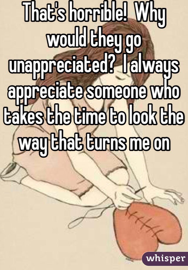 That's horrible!  Why would they go unappreciated?  I always appreciate someone who takes the time to look the way that turns me on