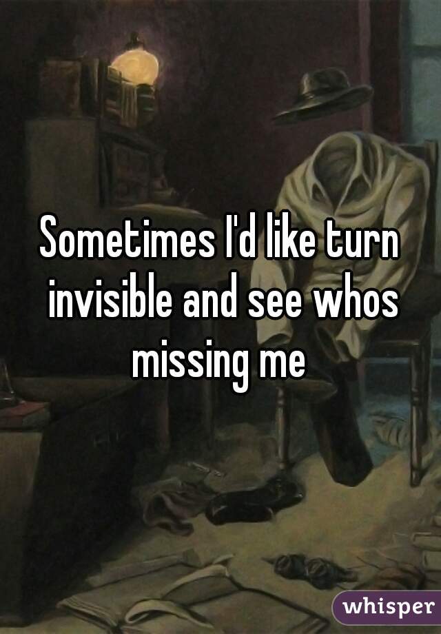 Sometimes I'd like turn invisible and see whos missing me 
