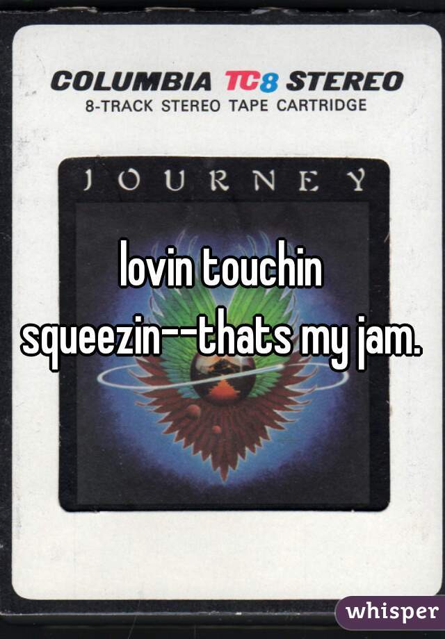 lovin touchin squeezin--thats my jam. 