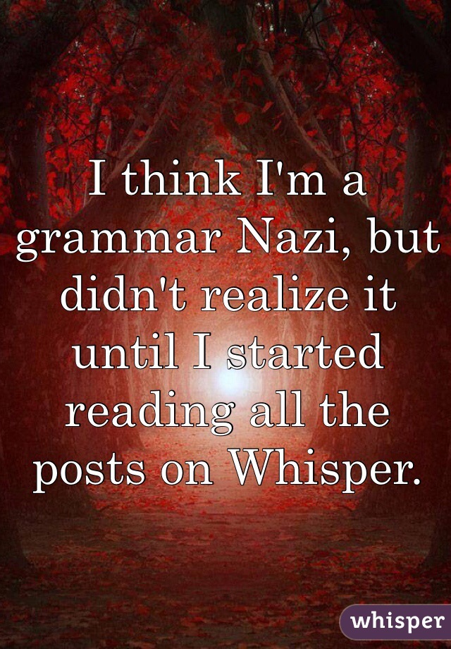 I think I'm a grammar Nazi, but didn't realize it until I started reading all the posts on Whisper. 