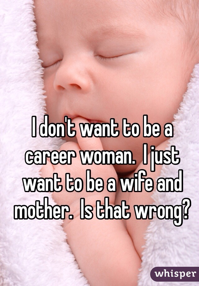 I don't want to be a career woman.  I just want to be a wife and mother.  Is that wrong?