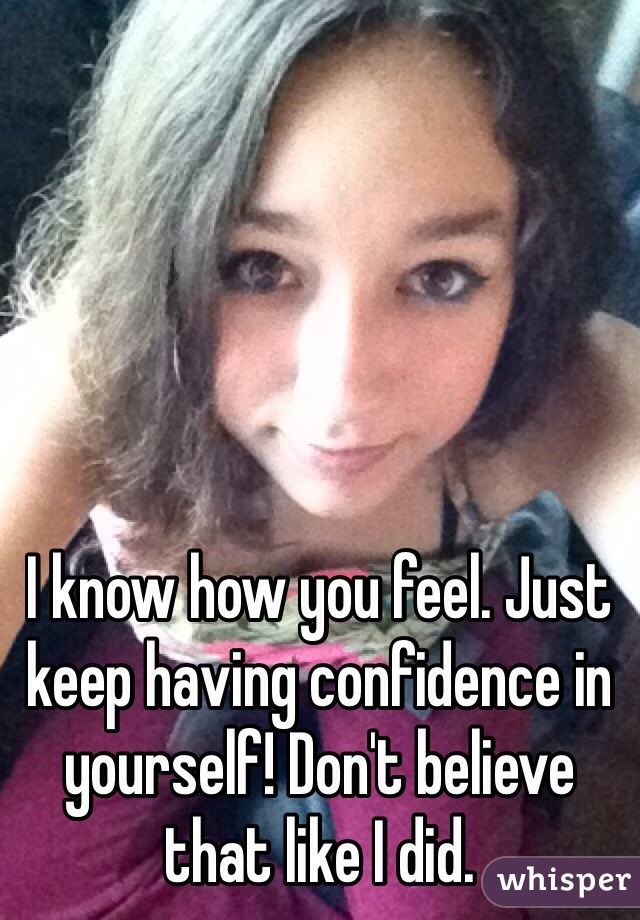 I know how you feel. Just keep having confidence in yourself! Don't believe that like I did.