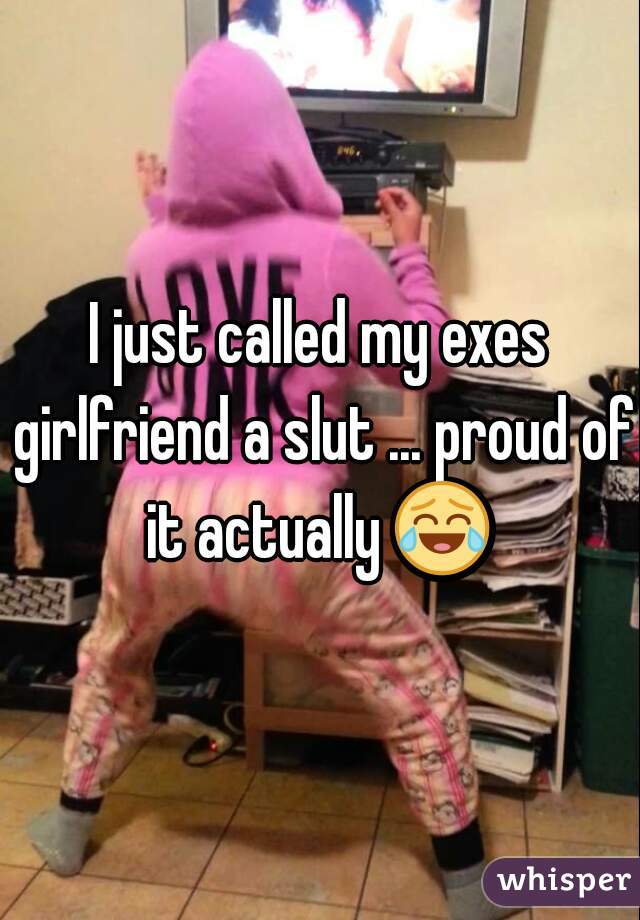 I just called my exes girlfriend a slut ... proud of it actually 😂  