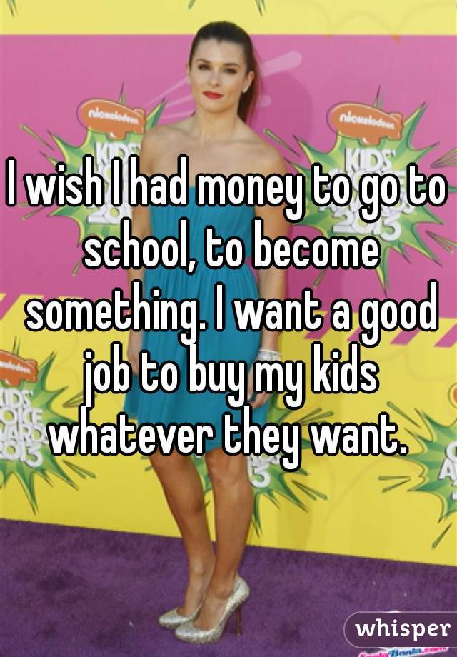 I wish I had money to go to school, to become something. I want a good job to buy my kids whatever they want. 