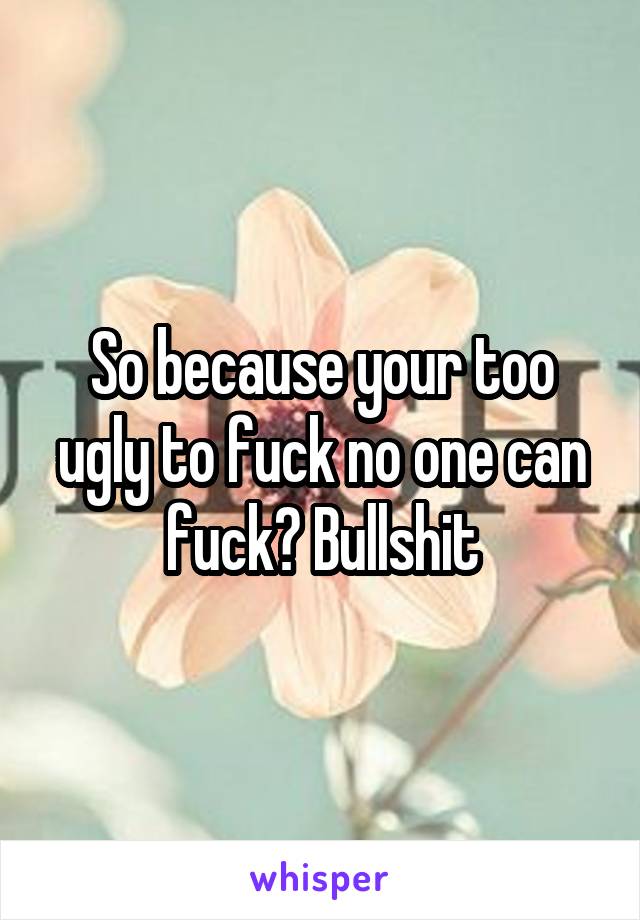 So because your too ugly to fuck no one can fuck? Bullshit