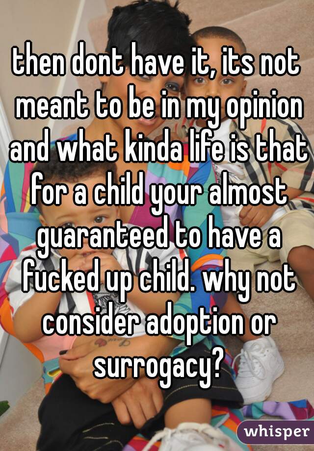 then dont have it, its not meant to be in my opinion and what kinda life is that for a child your almost guaranteed to have a fucked up child. why not consider adoption or surrogacy?